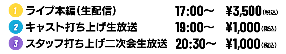 2020年6月20日（土）
                                           ①ライブ本編（生配信） 17:00- ¥3,500（税込）
                                           ②キャスト打ち上げ生放送 19:00- ¥1,000（税込）
                                           ③スタッフ打ち上げ二次会生放送 20:30- ¥1,000（税込）
                                  