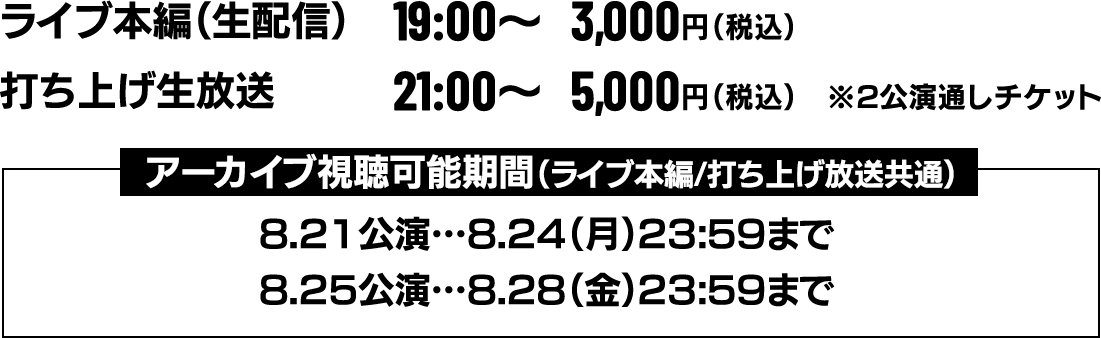 ①ライブ本編(生配信)　19：00〜 \3,000円(税込)
                                           ②打ち上げ生放送　　  21：00〜　\5,000円(税込)  ※2公演通しチケット
                                           ▼アーカイブ視聴可能期間（ライブ本編/打ち上げ放送共通）
                                           ・8/21公演＝8/24（月）23:59まで
                                           ・8/25公演＝8/28（金）23:59まで
                                  