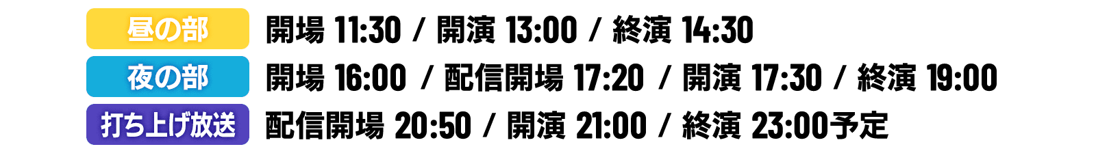 2020年10月10日（土）
                                                  昼の部：開場11:30 ／ 開演13:00 ／ 終演14:30
                                                  夜の部：開場16:00 ／ 配信開場17:20 ／ 開演17:30 ／ 終演19:00
                                                  打ち上げ放送：配信開場20:50 ／ 開演21:00 ／ 終演23:00予定
                                                  