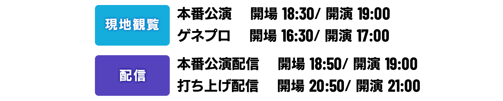 2021年05月21日（金）
                                                  《現地観覧》
                                                  【本番公演】開場18:30 ／ 開演19:00
                                                  【ゲネプロ】開場16:30 ／ 開演17:00
                                                  《配信》
                                                  【本番公演配信】開場18:50 ／ 開演19:00
                                                  【打ち上げ配信】開場20:50 ／ 開演21:00
                                                  