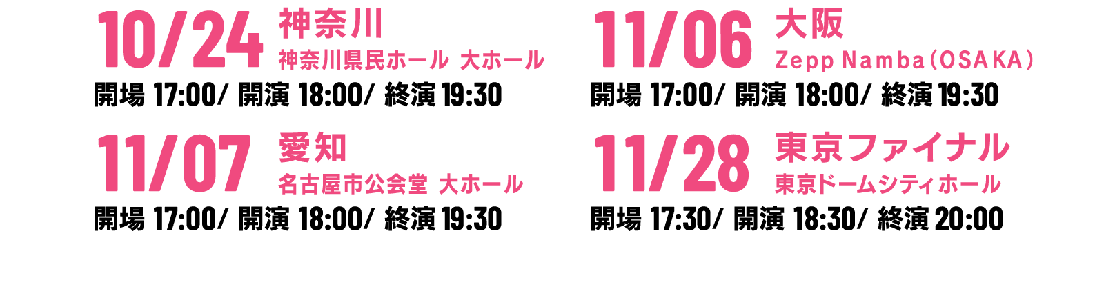 2021年10月24日（日）開場：１７：００　開演：１８：００　終演:19:30(予定)
                                                  神奈川　神奈川県民ホール大ホール
                                                  【動員基準：収容率50% 座席前後左右空き】

                                                  2021年11月6日（土）開場：１７：００　開演：１８：００　終演:19:30(予定)
                                                  大阪　Zepp Namba（OSAKA）
                                                  【動員基準：収容率50%・ただし座席有りの座席100% 座席前後左右空きなし】

                                                  2021年11月7日（日）開場：１７：００　開演：１８：００　終演:19:30(予定)
                                                  愛知　名古屋市公会堂　大ホール
                                                  【動員基準：収容率50% 座席前後左右空き】

                                                  2021年11月28日（日）開場：１7：3０　開演：１８：3０　終演:20:00(予定)
                                                  東京ファイナル　東京ドームシティホール
                                                  【動員基準：収容率100% 座席前後左右空きなし】

                                                  